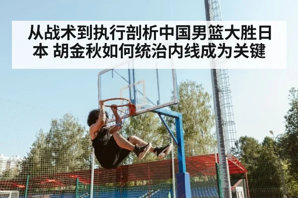 从战术到执行剖析中国男篮大胜日本 胡金秋如何统治内线成为关键